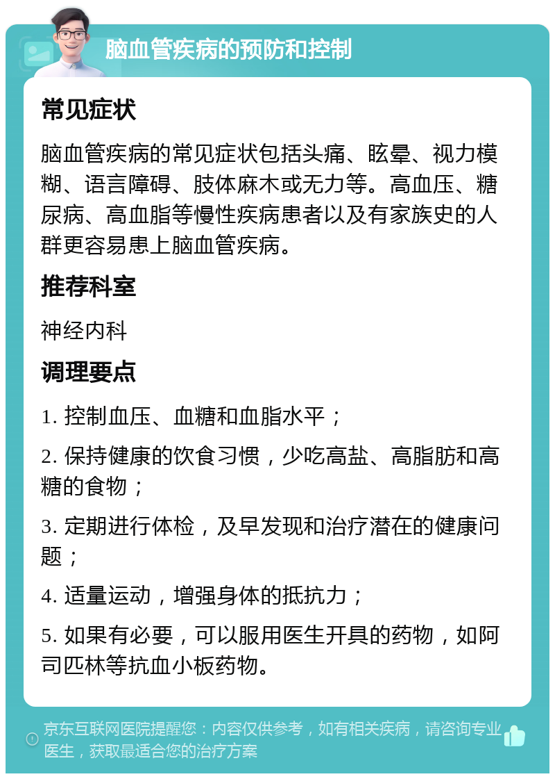 脑血管疾病的预防和控制 常见症状 脑血管疾病的常见症状包括头痛、眩晕、视力模糊、语言障碍、肢体麻木或无力等。高血压、糖尿病、高血脂等慢性疾病患者以及有家族史的人群更容易患上脑血管疾病。 推荐科室 神经内科 调理要点 1. 控制血压、血糖和血脂水平； 2. 保持健康的饮食习惯，少吃高盐、高脂肪和高糖的食物； 3. 定期进行体检，及早发现和治疗潜在的健康问题； 4. 适量运动，增强身体的抵抗力； 5. 如果有必要，可以服用医生开具的药物，如阿司匹林等抗血小板药物。