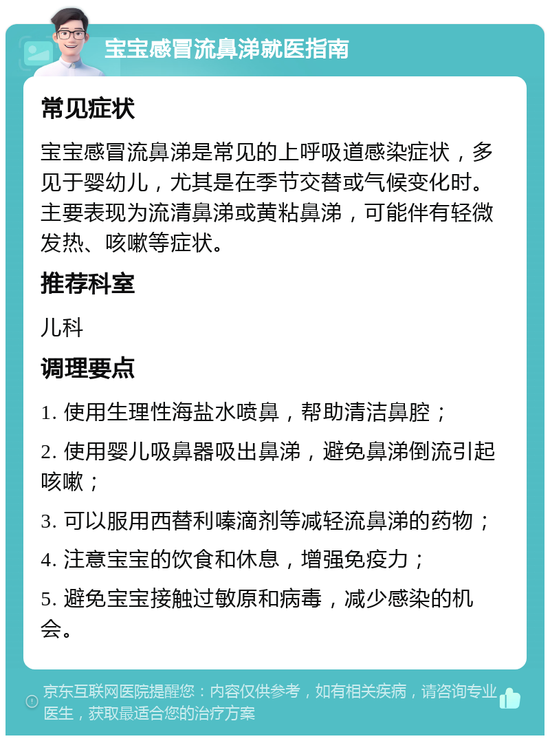 宝宝感冒流鼻涕就医指南 常见症状 宝宝感冒流鼻涕是常见的上呼吸道感染症状，多见于婴幼儿，尤其是在季节交替或气候变化时。主要表现为流清鼻涕或黄粘鼻涕，可能伴有轻微发热、咳嗽等症状。 推荐科室 儿科 调理要点 1. 使用生理性海盐水喷鼻，帮助清洁鼻腔； 2. 使用婴儿吸鼻器吸出鼻涕，避免鼻涕倒流引起咳嗽； 3. 可以服用西替利嗪滴剂等减轻流鼻涕的药物； 4. 注意宝宝的饮食和休息，增强免疫力； 5. 避免宝宝接触过敏原和病毒，减少感染的机会。