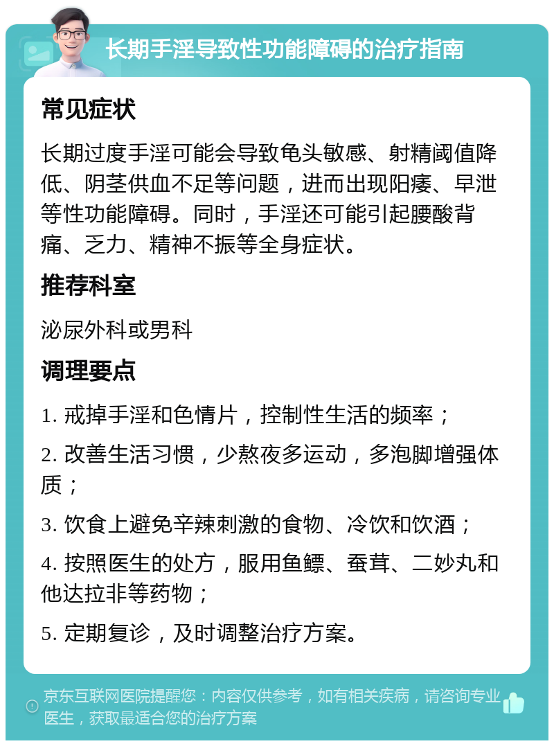 长期手淫导致性功能障碍的治疗指南 常见症状 长期过度手淫可能会导致龟头敏感、射精阈值降低、阴茎供血不足等问题，进而出现阳痿、早泄等性功能障碍。同时，手淫还可能引起腰酸背痛、乏力、精神不振等全身症状。 推荐科室 泌尿外科或男科 调理要点 1. 戒掉手淫和色情片，控制性生活的频率； 2. 改善生活习惯，少熬夜多运动，多泡脚增强体质； 3. 饮食上避免辛辣刺激的食物、冷饮和饮酒； 4. 按照医生的处方，服用鱼鳔、蚕茸、二妙丸和他达拉非等药物； 5. 定期复诊，及时调整治疗方案。