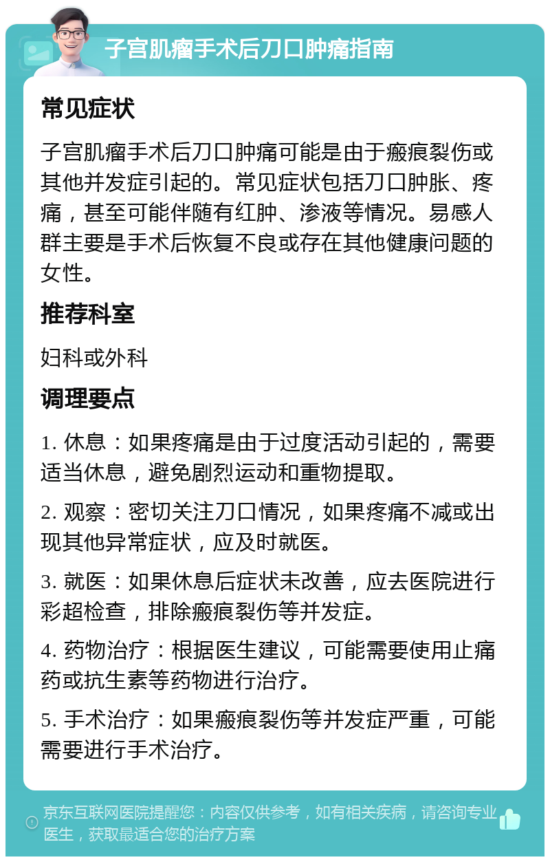 子宫肌瘤手术后刀口肿痛指南 常见症状 子宫肌瘤手术后刀口肿痛可能是由于瘢痕裂伤或其他并发症引起的。常见症状包括刀口肿胀、疼痛，甚至可能伴随有红肿、渗液等情况。易感人群主要是手术后恢复不良或存在其他健康问题的女性。 推荐科室 妇科或外科 调理要点 1. 休息：如果疼痛是由于过度活动引起的，需要适当休息，避免剧烈运动和重物提取。 2. 观察：密切关注刀口情况，如果疼痛不减或出现其他异常症状，应及时就医。 3. 就医：如果休息后症状未改善，应去医院进行彩超检查，排除瘢痕裂伤等并发症。 4. 药物治疗：根据医生建议，可能需要使用止痛药或抗生素等药物进行治疗。 5. 手术治疗：如果瘢痕裂伤等并发症严重，可能需要进行手术治疗。