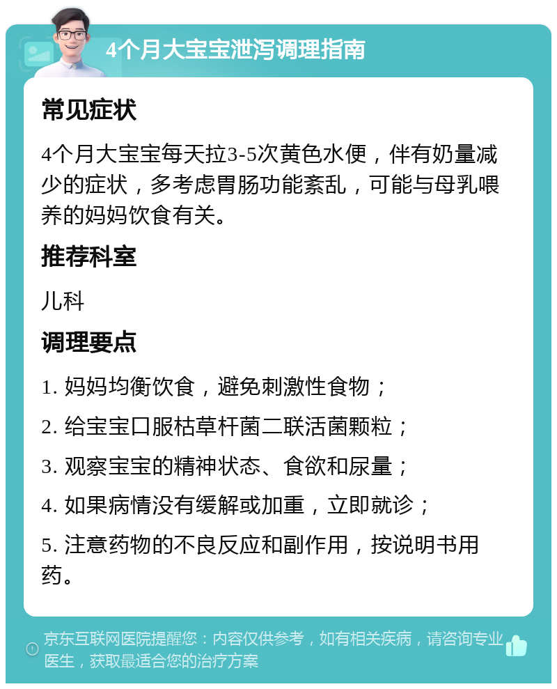 4个月大宝宝泄泻调理指南 常见症状 4个月大宝宝每天拉3-5次黄色水便，伴有奶量减少的症状，多考虑胃肠功能紊乱，可能与母乳喂养的妈妈饮食有关。 推荐科室 儿科 调理要点 1. 妈妈均衡饮食，避免刺激性食物； 2. 给宝宝口服枯草杆菌二联活菌颗粒； 3. 观察宝宝的精神状态、食欲和尿量； 4. 如果病情没有缓解或加重，立即就诊； 5. 注意药物的不良反应和副作用，按说明书用药。