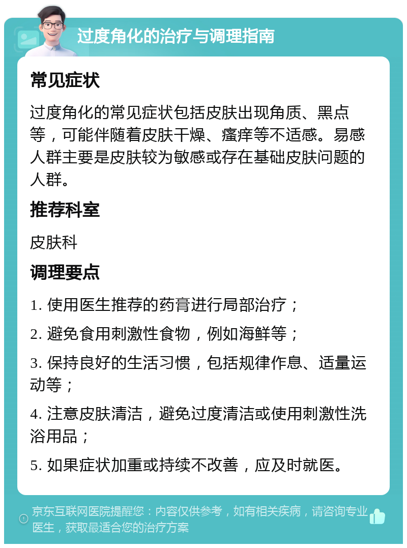 过度角化的治疗与调理指南 常见症状 过度角化的常见症状包括皮肤出现角质、黑点等，可能伴随着皮肤干燥、瘙痒等不适感。易感人群主要是皮肤较为敏感或存在基础皮肤问题的人群。 推荐科室 皮肤科 调理要点 1. 使用医生推荐的药膏进行局部治疗； 2. 避免食用刺激性食物，例如海鲜等； 3. 保持良好的生活习惯，包括规律作息、适量运动等； 4. 注意皮肤清洁，避免过度清洁或使用刺激性洗浴用品； 5. 如果症状加重或持续不改善，应及时就医。