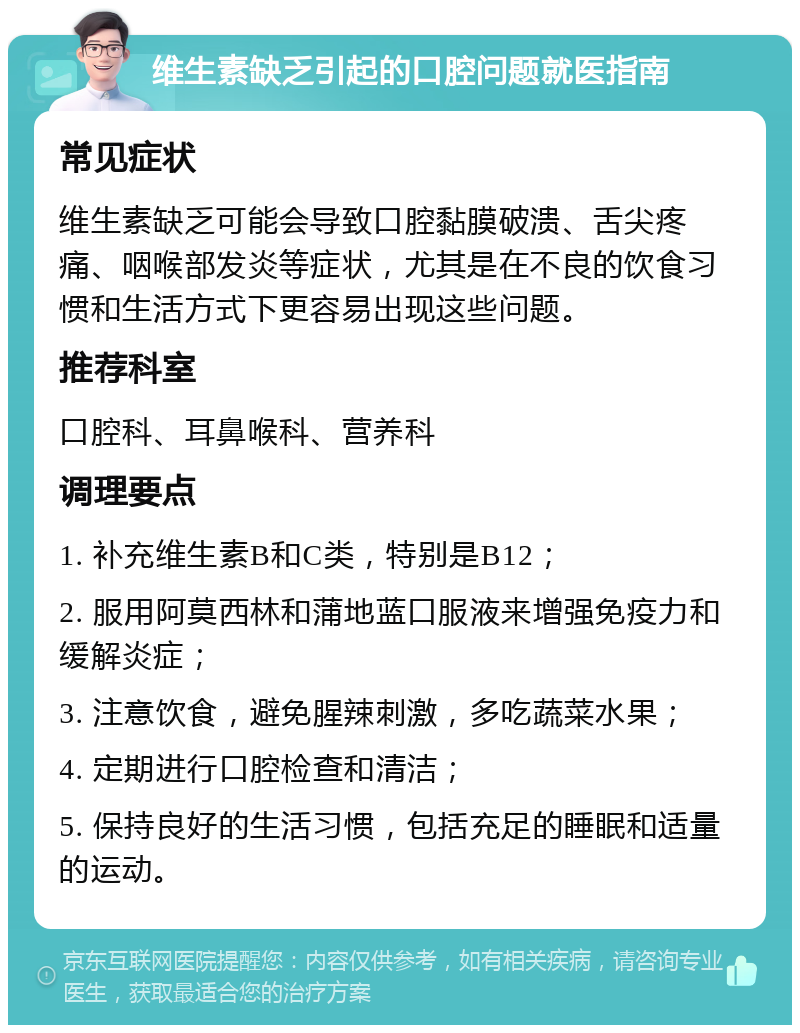 维生素缺乏引起的口腔问题就医指南 常见症状 维生素缺乏可能会导致口腔黏膜破溃、舌尖疼痛、咽喉部发炎等症状，尤其是在不良的饮食习惯和生活方式下更容易出现这些问题。 推荐科室 口腔科、耳鼻喉科、营养科 调理要点 1. 补充维生素B和C类，特别是B12； 2. 服用阿莫西林和蒲地蓝口服液来增强免疫力和缓解炎症； 3. 注意饮食，避免腥辣刺激，多吃蔬菜水果； 4. 定期进行口腔检查和清洁； 5. 保持良好的生活习惯，包括充足的睡眠和适量的运动。