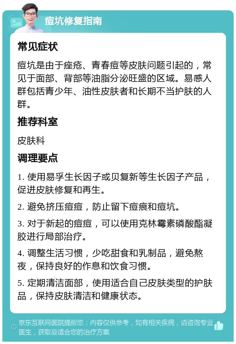 痘坑修复指南 常见症状 痘坑是由于痤疮、青春痘等皮肤问题引起的，常见于面部、背部等油脂分泌旺盛的区域。易感人群包括青少年、油性皮肤者和长期不当护肤的人群。 推荐科室 皮肤科 调理要点 1. 使用易孚生长因子或贝复新等生长因子产品，促进皮肤修复和再生。 2. 避免挤压痘痘，防止留下痘痕和痘坑。 3. 对于新起的痘痘，可以使用克林霉素磷酸酯凝胶进行局部治疗。 4. 调整生活习惯，少吃甜食和乳制品，避免熬夜，保持良好的作息和饮食习惯。 5. 定期清洁面部，使用适合自己皮肤类型的护肤品，保持皮肤清洁和健康状态。