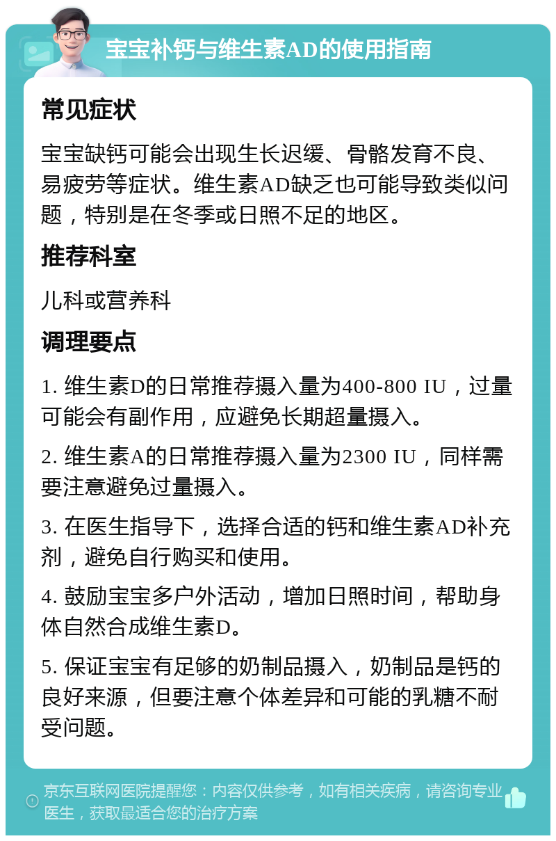 宝宝补钙与维生素AD的使用指南 常见症状 宝宝缺钙可能会出现生长迟缓、骨骼发育不良、易疲劳等症状。维生素AD缺乏也可能导致类似问题，特别是在冬季或日照不足的地区。 推荐科室 儿科或营养科 调理要点 1. 维生素D的日常推荐摄入量为400-800 IU，过量可能会有副作用，应避免长期超量摄入。 2. 维生素A的日常推荐摄入量为2300 IU，同样需要注意避免过量摄入。 3. 在医生指导下，选择合适的钙和维生素AD补充剂，避免自行购买和使用。 4. 鼓励宝宝多户外活动，增加日照时间，帮助身体自然合成维生素D。 5. 保证宝宝有足够的奶制品摄入，奶制品是钙的良好来源，但要注意个体差异和可能的乳糖不耐受问题。