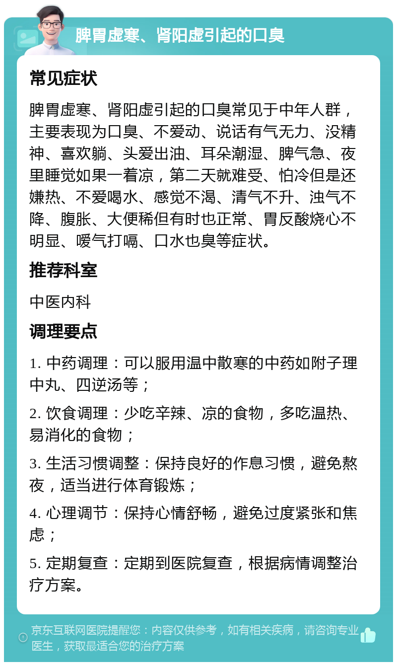 脾胃虚寒、肾阳虚引起的口臭 常见症状 脾胃虚寒、肾阳虚引起的口臭常见于中年人群，主要表现为口臭、不爱动、说话有气无力、没精神、喜欢躺、头爱出油、耳朵潮湿、脾气急、夜里睡觉如果一着凉，第二天就难受、怕冷但是还嫌热、不爱喝水、感觉不渴、清气不升、浊气不降、腹胀、大便稀但有时也正常、胃反酸烧心不明显、嗳气打嗝、口水也臭等症状。 推荐科室 中医内科 调理要点 1. 中药调理：可以服用温中散寒的中药如附子理中丸、四逆汤等； 2. 饮食调理：少吃辛辣、凉的食物，多吃温热、易消化的食物； 3. 生活习惯调整：保持良好的作息习惯，避免熬夜，适当进行体育锻炼； 4. 心理调节：保持心情舒畅，避免过度紧张和焦虑； 5. 定期复查：定期到医院复查，根据病情调整治疗方案。