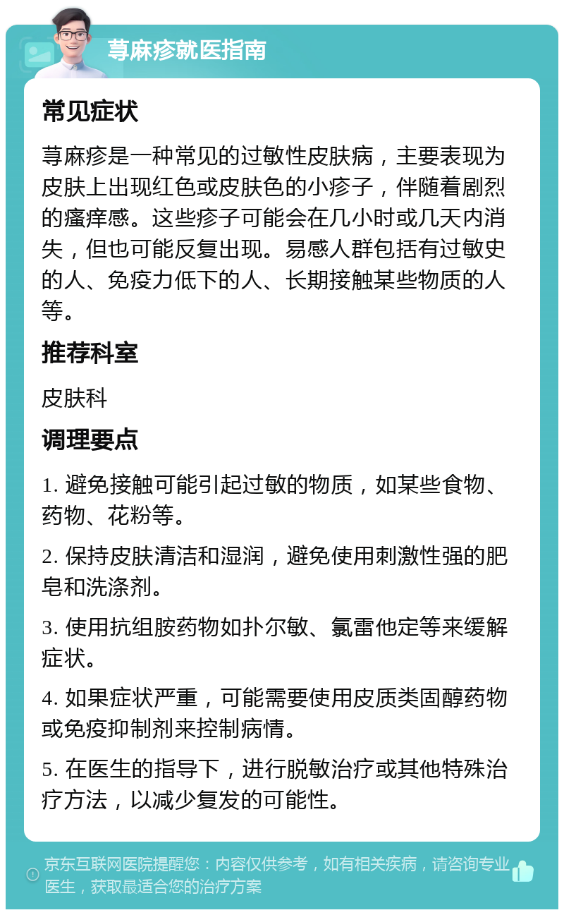 荨麻疹就医指南 常见症状 荨麻疹是一种常见的过敏性皮肤病，主要表现为皮肤上出现红色或皮肤色的小疹子，伴随着剧烈的瘙痒感。这些疹子可能会在几小时或几天内消失，但也可能反复出现。易感人群包括有过敏史的人、免疫力低下的人、长期接触某些物质的人等。 推荐科室 皮肤科 调理要点 1. 避免接触可能引起过敏的物质，如某些食物、药物、花粉等。 2. 保持皮肤清洁和湿润，避免使用刺激性强的肥皂和洗涤剂。 3. 使用抗组胺药物如扑尔敏、氯雷他定等来缓解症状。 4. 如果症状严重，可能需要使用皮质类固醇药物或免疫抑制剂来控制病情。 5. 在医生的指导下，进行脱敏治疗或其他特殊治疗方法，以减少复发的可能性。