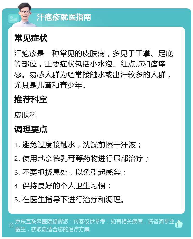 汗疱疹就医指南 常见症状 汗疱疹是一种常见的皮肤病，多见于手掌、足底等部位，主要症状包括小水泡、红点点和瘙痒感。易感人群为经常接触水或出汗较多的人群，尤其是儿童和青少年。 推荐科室 皮肤科 调理要点 1. 避免过度接触水，洗澡前擦干汗液； 2. 使用地奈德乳膏等药物进行局部治疗； 3. 不要抓挠患处，以免引起感染； 4. 保持良好的个人卫生习惯； 5. 在医生指导下进行治疗和调理。