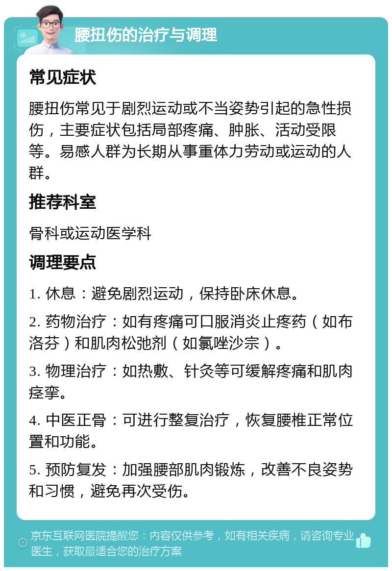 腰扭伤的治疗与调理 常见症状 腰扭伤常见于剧烈运动或不当姿势引起的急性损伤，主要症状包括局部疼痛、肿胀、活动受限等。易感人群为长期从事重体力劳动或运动的人群。 推荐科室 骨科或运动医学科 调理要点 1. 休息：避免剧烈运动，保持卧床休息。 2. 药物治疗：如有疼痛可口服消炎止疼药（如布洛芬）和肌肉松弛剂（如氯唑沙宗）。 3. 物理治疗：如热敷、针灸等可缓解疼痛和肌肉痉挛。 4. 中医正骨：可进行整复治疗，恢复腰椎正常位置和功能。 5. 预防复发：加强腰部肌肉锻炼，改善不良姿势和习惯，避免再次受伤。