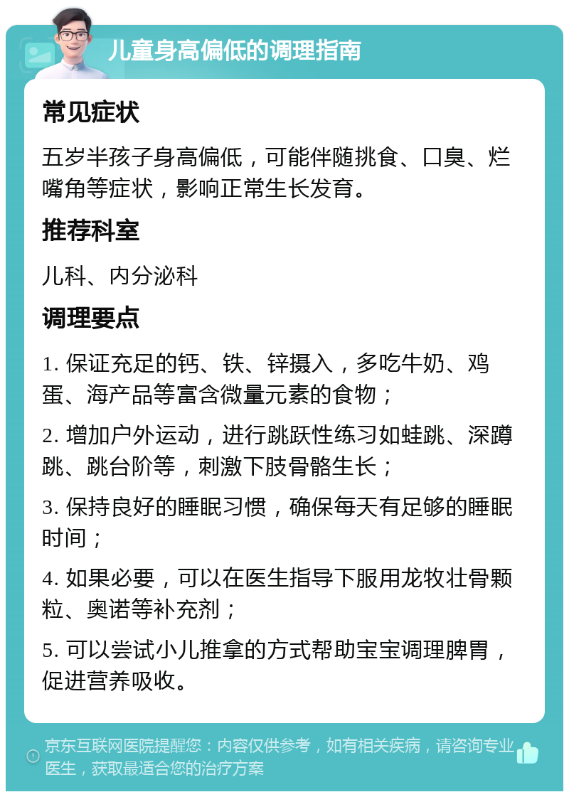 儿童身高偏低的调理指南 常见症状 五岁半孩子身高偏低，可能伴随挑食、口臭、烂嘴角等症状，影响正常生长发育。 推荐科室 儿科、内分泌科 调理要点 1. 保证充足的钙、铁、锌摄入，多吃牛奶、鸡蛋、海产品等富含微量元素的食物； 2. 增加户外运动，进行跳跃性练习如蛙跳、深蹲跳、跳台阶等，刺激下肢骨骼生长； 3. 保持良好的睡眠习惯，确保每天有足够的睡眠时间； 4. 如果必要，可以在医生指导下服用龙牧壮骨颗粒、奥诺等补充剂； 5. 可以尝试小儿推拿的方式帮助宝宝调理脾胃，促进营养吸收。