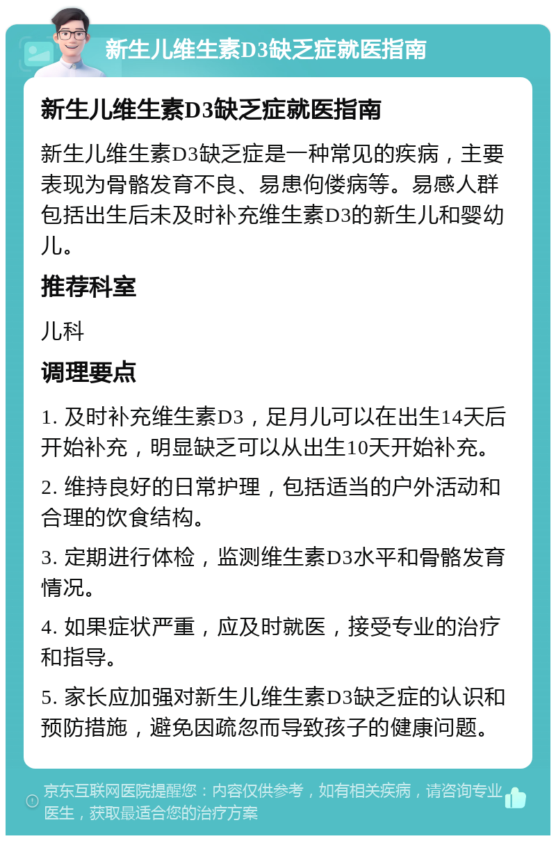 新生儿维生素D3缺乏症就医指南 新生儿维生素D3缺乏症就医指南 新生儿维生素D3缺乏症是一种常见的疾病，主要表现为骨骼发育不良、易患佝偻病等。易感人群包括出生后未及时补充维生素D3的新生儿和婴幼儿。 推荐科室 儿科 调理要点 1. 及时补充维生素D3，足月儿可以在出生14天后开始补充，明显缺乏可以从出生10天开始补充。 2. 维持良好的日常护理，包括适当的户外活动和合理的饮食结构。 3. 定期进行体检，监测维生素D3水平和骨骼发育情况。 4. 如果症状严重，应及时就医，接受专业的治疗和指导。 5. 家长应加强对新生儿维生素D3缺乏症的认识和预防措施，避免因疏忽而导致孩子的健康问题。