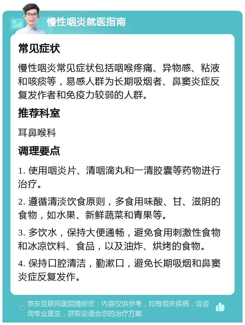 慢性咽炎就医指南 常见症状 慢性咽炎常见症状包括咽喉疼痛、异物感、粘液和咳痰等，易感人群为长期吸烟者、鼻窦炎症反复发作者和免疫力较弱的人群。 推荐科室 耳鼻喉科 调理要点 1. 使用咽炎片、清咽滴丸和一清胶囊等药物进行治疗。 2. 遵循清淡饮食原则，多食用味酸、甘、滋阴的食物，如水果、新鲜蔬菜和青果等。 3. 多饮水，保持大便通畅，避免食用刺激性食物和冰凉饮料、食品，以及油炸、烘烤的食物。 4. 保持口腔清洁，勤漱口，避免长期吸烟和鼻窦炎症反复发作。