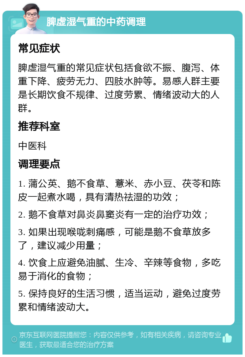 脾虚湿气重的中药调理 常见症状 脾虚湿气重的常见症状包括食欲不振、腹泻、体重下降、疲劳无力、四肢水肿等。易感人群主要是长期饮食不规律、过度劳累、情绪波动大的人群。 推荐科室 中医科 调理要点 1. 蒲公英、鹅不食草、薏米、赤小豆、茯苓和陈皮一起煮水喝，具有清热祛湿的功效； 2. 鹅不食草对鼻炎鼻窦炎有一定的治疗功效； 3. 如果出现喉咙刺痛感，可能是鹅不食草放多了，建议减少用量； 4. 饮食上应避免油腻、生冷、辛辣等食物，多吃易于消化的食物； 5. 保持良好的生活习惯，适当运动，避免过度劳累和情绪波动大。