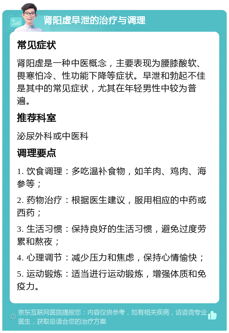 肾阳虚早泄的治疗与调理 常见症状 肾阳虚是一种中医概念，主要表现为腰膝酸软、畏寒怕冷、性功能下降等症状。早泄和勃起不佳是其中的常见症状，尤其在年轻男性中较为普遍。 推荐科室 泌尿外科或中医科 调理要点 1. 饮食调理：多吃温补食物，如羊肉、鸡肉、海参等； 2. 药物治疗：根据医生建议，服用相应的中药或西药； 3. 生活习惯：保持良好的生活习惯，避免过度劳累和熬夜； 4. 心理调节：减少压力和焦虑，保持心情愉快； 5. 运动锻炼：适当进行运动锻炼，增强体质和免疫力。