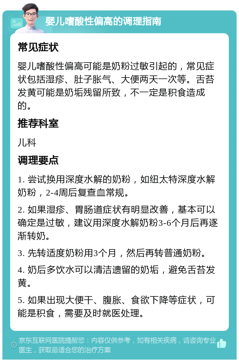 婴儿嗜酸性偏高的调理指南 常见症状 婴儿嗜酸性偏高可能是奶粉过敏引起的，常见症状包括湿疹、肚子胀气、大便两天一次等。舌苔发黄可能是奶垢残留所致，不一定是积食造成的。 推荐科室 儿科 调理要点 1. 尝试换用深度水解的奶粉，如纽太特深度水解奶粉，2-4周后复查血常规。 2. 如果湿疹、胃肠道症状有明显改善，基本可以确定是过敏，建议用深度水解奶粉3-6个月后再逐渐转奶。 3. 先转适度奶粉用3个月，然后再转普通奶粉。 4. 奶后多饮水可以清洁遗留的奶垢，避免舌苔发黄。 5. 如果出现大便干、腹胀、食欲下降等症状，可能是积食，需要及时就医处理。