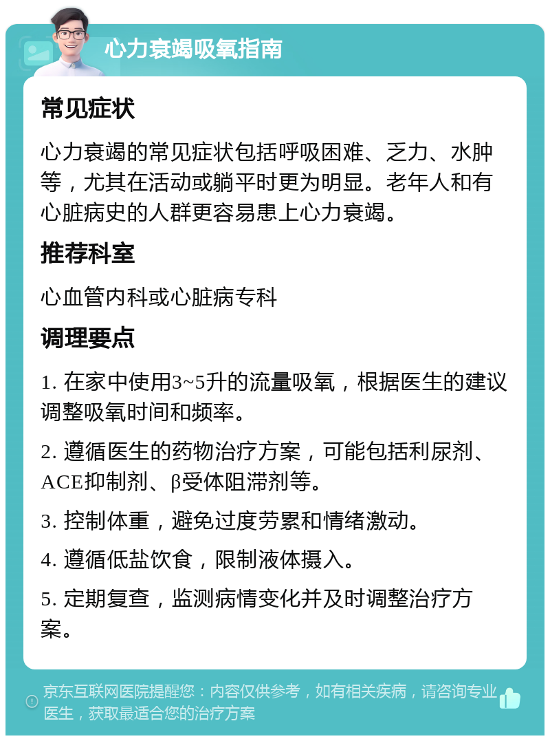 心力衰竭吸氧指南 常见症状 心力衰竭的常见症状包括呼吸困难、乏力、水肿等，尤其在活动或躺平时更为明显。老年人和有心脏病史的人群更容易患上心力衰竭。 推荐科室 心血管内科或心脏病专科 调理要点 1. 在家中使用3~5升的流量吸氧，根据医生的建议调整吸氧时间和频率。 2. 遵循医生的药物治疗方案，可能包括利尿剂、ACE抑制剂、β受体阻滞剂等。 3. 控制体重，避免过度劳累和情绪激动。 4. 遵循低盐饮食，限制液体摄入。 5. 定期复查，监测病情变化并及时调整治疗方案。