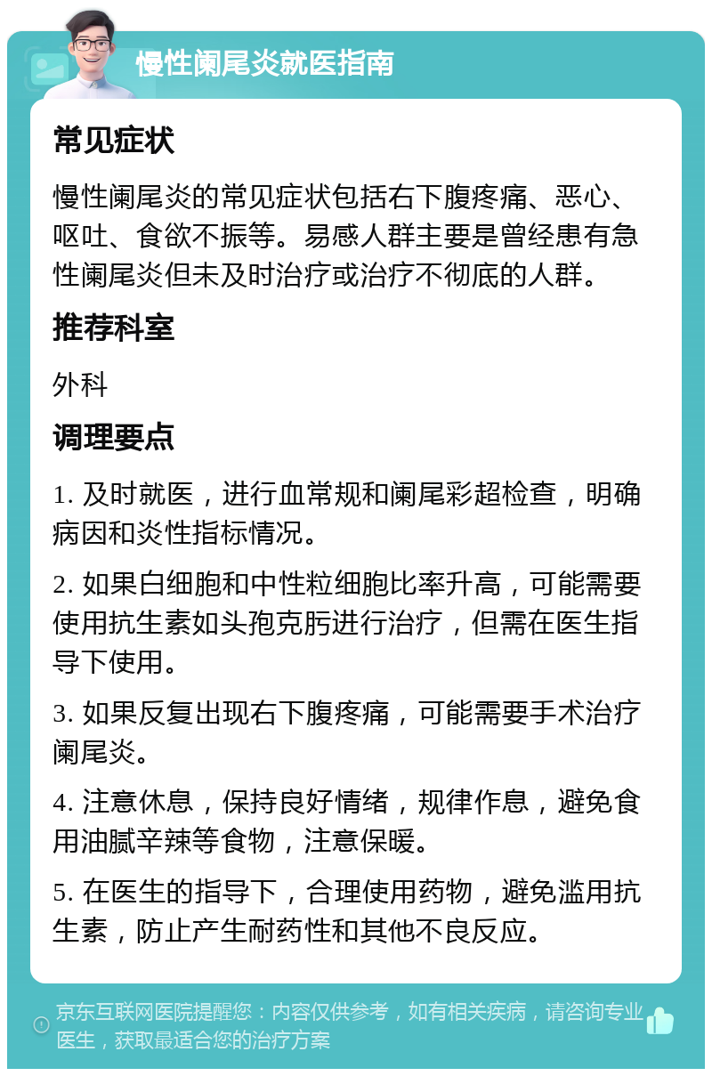 慢性阑尾炎就医指南 常见症状 慢性阑尾炎的常见症状包括右下腹疼痛、恶心、呕吐、食欲不振等。易感人群主要是曾经患有急性阑尾炎但未及时治疗或治疗不彻底的人群。 推荐科室 外科 调理要点 1. 及时就医，进行血常规和阑尾彩超检查，明确病因和炎性指标情况。 2. 如果白细胞和中性粒细胞比率升高，可能需要使用抗生素如头孢克肟进行治疗，但需在医生指导下使用。 3. 如果反复出现右下腹疼痛，可能需要手术治疗阑尾炎。 4. 注意休息，保持良好情绪，规律作息，避免食用油腻辛辣等食物，注意保暖。 5. 在医生的指导下，合理使用药物，避免滥用抗生素，防止产生耐药性和其他不良反应。