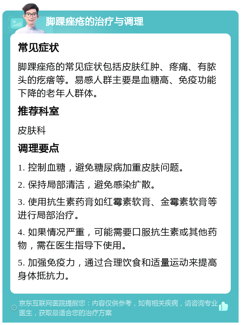 脚踝痤疮的治疗与调理 常见症状 脚踝痤疮的常见症状包括皮肤红肿、疼痛、有脓头的疙瘩等。易感人群主要是血糖高、免疫功能下降的老年人群体。 推荐科室 皮肤科 调理要点 1. 控制血糖，避免糖尿病加重皮肤问题。 2. 保持局部清洁，避免感染扩散。 3. 使用抗生素药膏如红霉素软膏、金霉素软膏等进行局部治疗。 4. 如果情况严重，可能需要口服抗生素或其他药物，需在医生指导下使用。 5. 加强免疫力，通过合理饮食和适量运动来提高身体抵抗力。