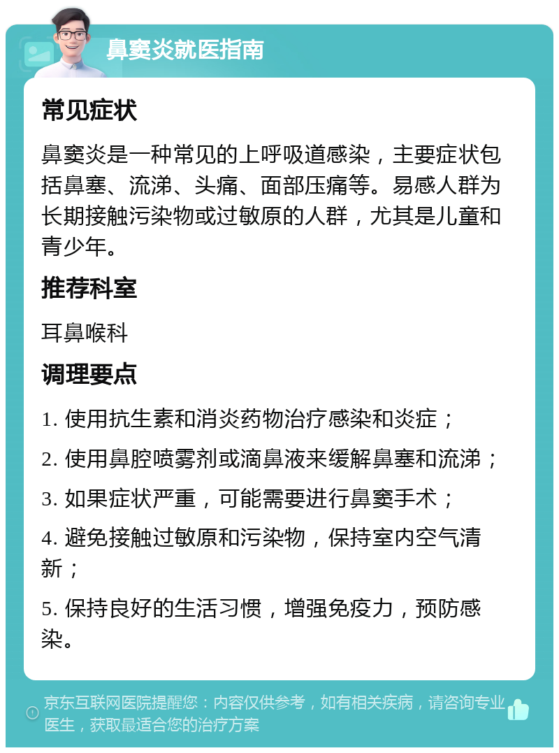 鼻窦炎就医指南 常见症状 鼻窦炎是一种常见的上呼吸道感染，主要症状包括鼻塞、流涕、头痛、面部压痛等。易感人群为长期接触污染物或过敏原的人群，尤其是儿童和青少年。 推荐科室 耳鼻喉科 调理要点 1. 使用抗生素和消炎药物治疗感染和炎症； 2. 使用鼻腔喷雾剂或滴鼻液来缓解鼻塞和流涕； 3. 如果症状严重，可能需要进行鼻窦手术； 4. 避免接触过敏原和污染物，保持室内空气清新； 5. 保持良好的生活习惯，增强免疫力，预防感染。