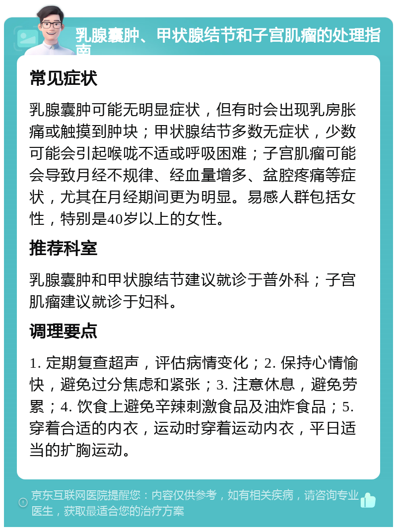 乳腺囊肿、甲状腺结节和子宫肌瘤的处理指南 常见症状 乳腺囊肿可能无明显症状，但有时会出现乳房胀痛或触摸到肿块；甲状腺结节多数无症状，少数可能会引起喉咙不适或呼吸困难；子宫肌瘤可能会导致月经不规律、经血量增多、盆腔疼痛等症状，尤其在月经期间更为明显。易感人群包括女性，特别是40岁以上的女性。 推荐科室 乳腺囊肿和甲状腺结节建议就诊于普外科；子宫肌瘤建议就诊于妇科。 调理要点 1. 定期复查超声，评估病情变化；2. 保持心情愉快，避免过分焦虑和紧张；3. 注意休息，避免劳累；4. 饮食上避免辛辣刺激食品及油炸食品；5. 穿着合适的内衣，运动时穿着运动内衣，平日适当的扩胸运动。