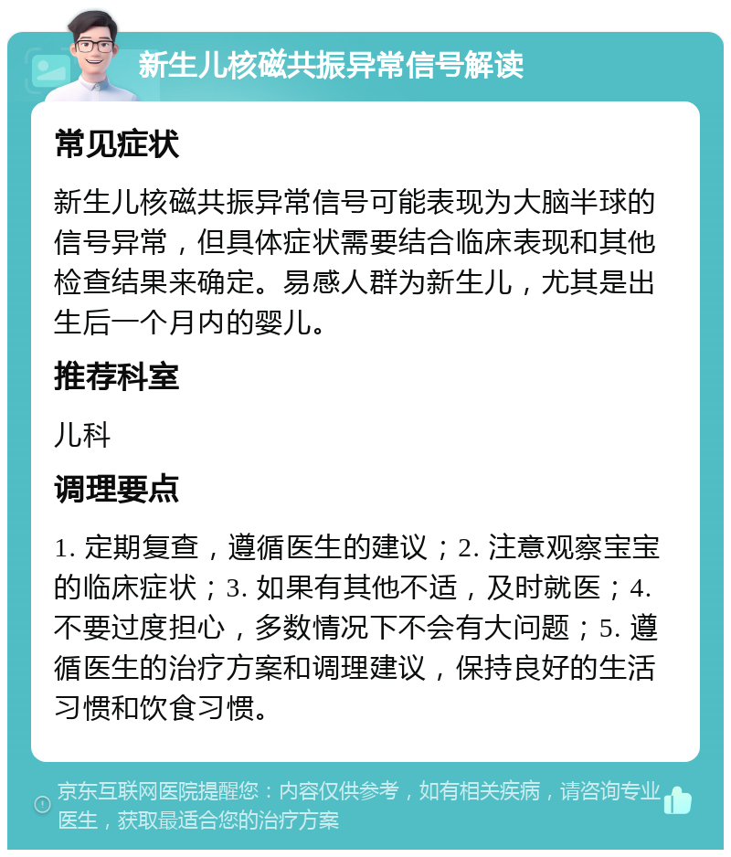 新生儿核磁共振异常信号解读 常见症状 新生儿核磁共振异常信号可能表现为大脑半球的信号异常，但具体症状需要结合临床表现和其他检查结果来确定。易感人群为新生儿，尤其是出生后一个月内的婴儿。 推荐科室 儿科 调理要点 1. 定期复查，遵循医生的建议；2. 注意观察宝宝的临床症状；3. 如果有其他不适，及时就医；4. 不要过度担心，多数情况下不会有大问题；5. 遵循医生的治疗方案和调理建议，保持良好的生活习惯和饮食习惯。