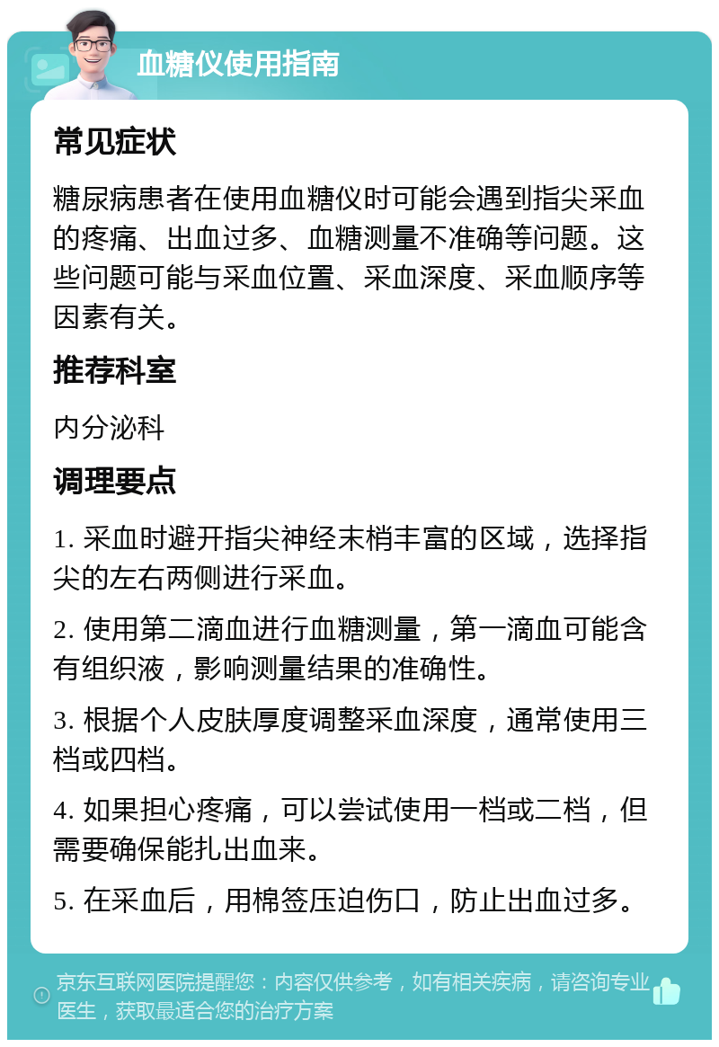 血糖仪使用指南 常见症状 糖尿病患者在使用血糖仪时可能会遇到指尖采血的疼痛、出血过多、血糖测量不准确等问题。这些问题可能与采血位置、采血深度、采血顺序等因素有关。 推荐科室 内分泌科 调理要点 1. 采血时避开指尖神经末梢丰富的区域，选择指尖的左右两侧进行采血。 2. 使用第二滴血进行血糖测量，第一滴血可能含有组织液，影响测量结果的准确性。 3. 根据个人皮肤厚度调整采血深度，通常使用三档或四档。 4. 如果担心疼痛，可以尝试使用一档或二档，但需要确保能扎出血来。 5. 在采血后，用棉签压迫伤口，防止出血过多。