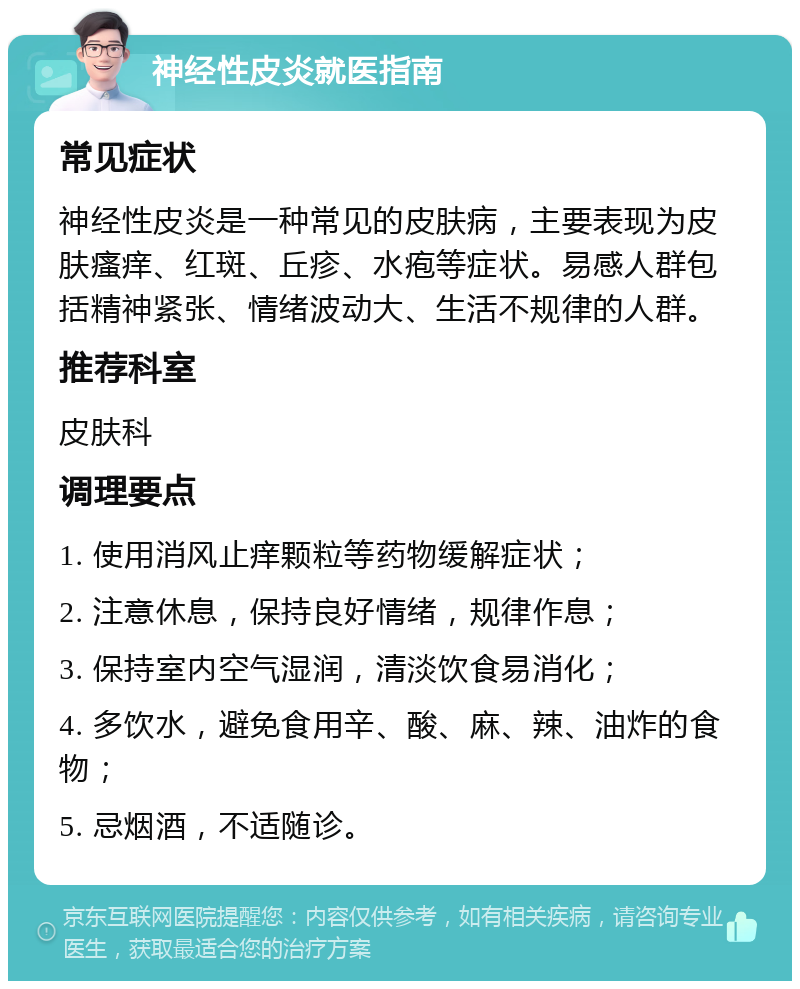 神经性皮炎就医指南 常见症状 神经性皮炎是一种常见的皮肤病，主要表现为皮肤瘙痒、红斑、丘疹、水疱等症状。易感人群包括精神紧张、情绪波动大、生活不规律的人群。 推荐科室 皮肤科 调理要点 1. 使用消风止痒颗粒等药物缓解症状； 2. 注意休息，保持良好情绪，规律作息； 3. 保持室内空气湿润，清淡饮食易消化； 4. 多饮水，避免食用辛、酸、麻、辣、油炸的食物； 5. 忌烟酒，不适随诊。