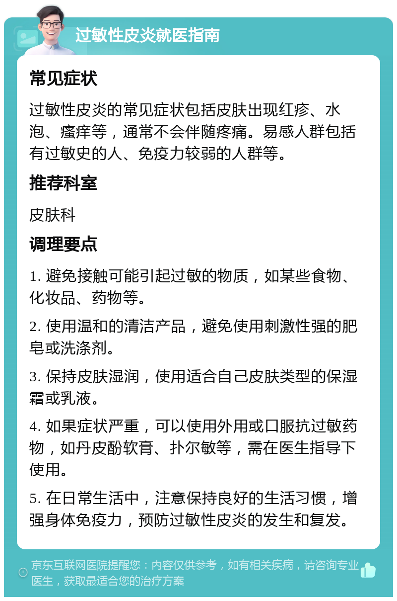 过敏性皮炎就医指南 常见症状 过敏性皮炎的常见症状包括皮肤出现红疹、水泡、瘙痒等，通常不会伴随疼痛。易感人群包括有过敏史的人、免疫力较弱的人群等。 推荐科室 皮肤科 调理要点 1. 避免接触可能引起过敏的物质，如某些食物、化妆品、药物等。 2. 使用温和的清洁产品，避免使用刺激性强的肥皂或洗涤剂。 3. 保持皮肤湿润，使用适合自己皮肤类型的保湿霜或乳液。 4. 如果症状严重，可以使用外用或口服抗过敏药物，如丹皮酚软膏、扑尔敏等，需在医生指导下使用。 5. 在日常生活中，注意保持良好的生活习惯，增强身体免疫力，预防过敏性皮炎的发生和复发。