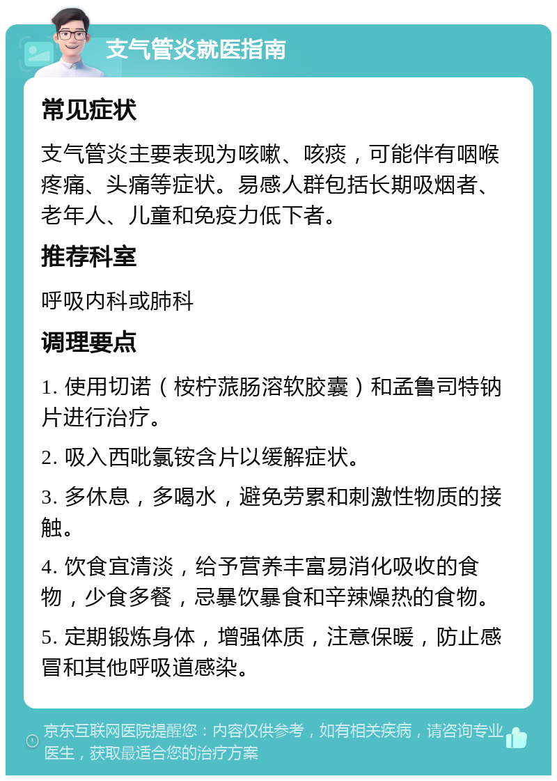 支气管炎就医指南 常见症状 支气管炎主要表现为咳嗽、咳痰，可能伴有咽喉疼痛、头痛等症状。易感人群包括长期吸烟者、老年人、儿童和免疫力低下者。 推荐科室 呼吸内科或肺科 调理要点 1. 使用切诺（桉柠蒎肠溶软胶囊）和孟鲁司特钠片进行治疗。 2. 吸入西吡氯铵含片以缓解症状。 3. 多休息，多喝水，避免劳累和刺激性物质的接触。 4. 饮食宜清淡，给予营养丰富易消化吸收的食物，少食多餐，忌暴饮暴食和辛辣燥热的食物。 5. 定期锻炼身体，增强体质，注意保暖，防止感冒和其他呼吸道感染。