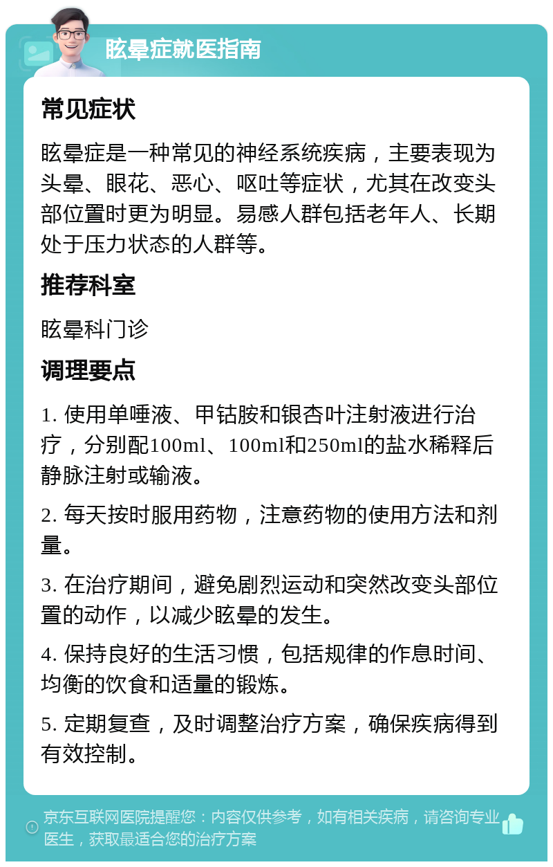 眩晕症就医指南 常见症状 眩晕症是一种常见的神经系统疾病，主要表现为头晕、眼花、恶心、呕吐等症状，尤其在改变头部位置时更为明显。易感人群包括老年人、长期处于压力状态的人群等。 推荐科室 眩晕科门诊 调理要点 1. 使用单唾液、甲钴胺和银杏叶注射液进行治疗，分别配100ml、100ml和250ml的盐水稀释后静脉注射或输液。 2. 每天按时服用药物，注意药物的使用方法和剂量。 3. 在治疗期间，避免剧烈运动和突然改变头部位置的动作，以减少眩晕的发生。 4. 保持良好的生活习惯，包括规律的作息时间、均衡的饮食和适量的锻炼。 5. 定期复查，及时调整治疗方案，确保疾病得到有效控制。