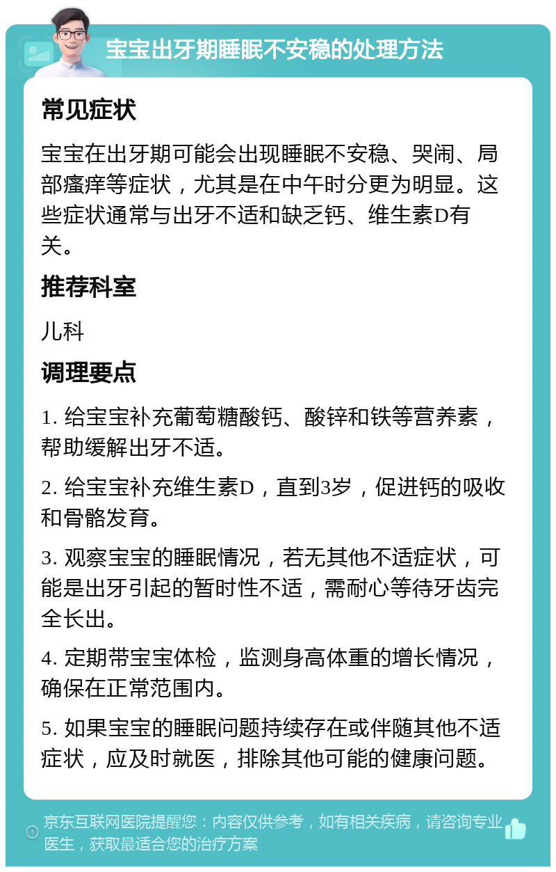 宝宝出牙期睡眠不安稳的处理方法 常见症状 宝宝在出牙期可能会出现睡眠不安稳、哭闹、局部瘙痒等症状，尤其是在中午时分更为明显。这些症状通常与出牙不适和缺乏钙、维生素D有关。 推荐科室 儿科 调理要点 1. 给宝宝补充葡萄糖酸钙、酸锌和铁等营养素，帮助缓解出牙不适。 2. 给宝宝补充维生素D，直到3岁，促进钙的吸收和骨骼发育。 3. 观察宝宝的睡眠情况，若无其他不适症状，可能是出牙引起的暂时性不适，需耐心等待牙齿完全长出。 4. 定期带宝宝体检，监测身高体重的增长情况，确保在正常范围内。 5. 如果宝宝的睡眠问题持续存在或伴随其他不适症状，应及时就医，排除其他可能的健康问题。