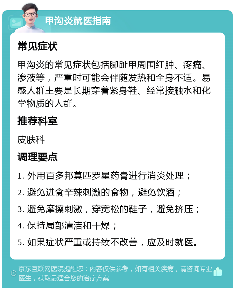 甲沟炎就医指南 常见症状 甲沟炎的常见症状包括脚趾甲周围红肿、疼痛、渗液等，严重时可能会伴随发热和全身不适。易感人群主要是长期穿着紧身鞋、经常接触水和化学物质的人群。 推荐科室 皮肤科 调理要点 1. 外用百多邦莫匹罗星药膏进行消炎处理； 2. 避免进食辛辣刺激的食物，避免饮酒； 3. 避免摩擦刺激，穿宽松的鞋子，避免挤压； 4. 保持局部清洁和干燥； 5. 如果症状严重或持续不改善，应及时就医。