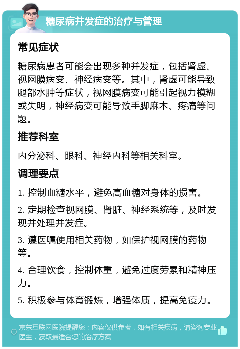 糖尿病并发症的治疗与管理 常见症状 糖尿病患者可能会出现多种并发症，包括肾虚、视网膜病变、神经病变等。其中，肾虚可能导致腿部水肿等症状，视网膜病变可能引起视力模糊或失明，神经病变可能导致手脚麻木、疼痛等问题。 推荐科室 内分泌科、眼科、神经内科等相关科室。 调理要点 1. 控制血糖水平，避免高血糖对身体的损害。 2. 定期检查视网膜、肾脏、神经系统等，及时发现并处理并发症。 3. 遵医嘱使用相关药物，如保护视网膜的药物等。 4. 合理饮食，控制体重，避免过度劳累和精神压力。 5. 积极参与体育锻炼，增强体质，提高免疫力。