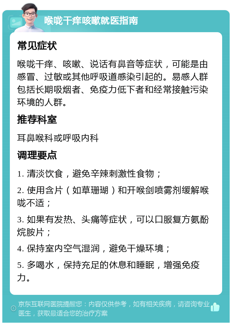 喉咙干痒咳嗽就医指南 常见症状 喉咙干痒、咳嗽、说话有鼻音等症状，可能是由感冒、过敏或其他呼吸道感染引起的。易感人群包括长期吸烟者、免疫力低下者和经常接触污染环境的人群。 推荐科室 耳鼻喉科或呼吸内科 调理要点 1. 清淡饮食，避免辛辣刺激性食物； 2. 使用含片（如草珊瑚）和开喉剑喷雾剂缓解喉咙不适； 3. 如果有发热、头痛等症状，可以口服复方氨酚烷胺片； 4. 保持室内空气湿润，避免干燥环境； 5. 多喝水，保持充足的休息和睡眠，增强免疫力。