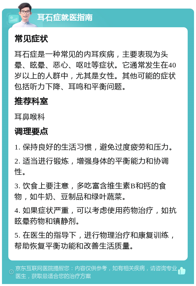 耳石症就医指南 常见症状 耳石症是一种常见的内耳疾病，主要表现为头晕、眩晕、恶心、呕吐等症状。它通常发生在40岁以上的人群中，尤其是女性。其他可能的症状包括听力下降、耳鸣和平衡问题。 推荐科室 耳鼻喉科 调理要点 1. 保持良好的生活习惯，避免过度疲劳和压力。 2. 适当进行锻炼，增强身体的平衡能力和协调性。 3. 饮食上要注意，多吃富含维生素B和钙的食物，如牛奶、豆制品和绿叶蔬菜。 4. 如果症状严重，可以考虑使用药物治疗，如抗眩晕药物和镇静剂。 5. 在医生的指导下，进行物理治疗和康复训练，帮助恢复平衡功能和改善生活质量。