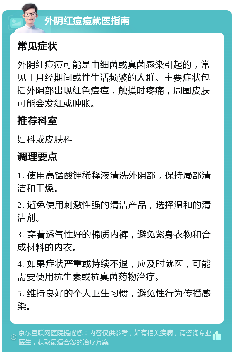 外阴红痘痘就医指南 常见症状 外阴红痘痘可能是由细菌或真菌感染引起的，常见于月经期间或性生活频繁的人群。主要症状包括外阴部出现红色痘痘，触摸时疼痛，周围皮肤可能会发红或肿胀。 推荐科室 妇科或皮肤科 调理要点 1. 使用高锰酸钾稀释液清洗外阴部，保持局部清洁和干燥。 2. 避免使用刺激性强的清洁产品，选择温和的清洁剂。 3. 穿着透气性好的棉质内裤，避免紧身衣物和合成材料的内衣。 4. 如果症状严重或持续不退，应及时就医，可能需要使用抗生素或抗真菌药物治疗。 5. 维持良好的个人卫生习惯，避免性行为传播感染。