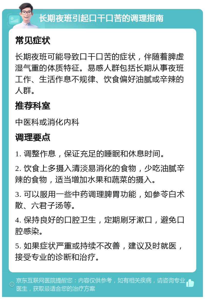 长期夜班引起口干口苦的调理指南 常见症状 长期夜班可能导致口干口苦的症状，伴随着脾虚湿气重的体质特征。易感人群包括长期从事夜班工作、生活作息不规律、饮食偏好油腻或辛辣的人群。 推荐科室 中医科或消化内科 调理要点 1. 调整作息，保证充足的睡眠和休息时间。 2. 饮食上多摄入清淡易消化的食物，少吃油腻辛辣的食物，适当增加水果和蔬菜的摄入。 3. 可以服用一些中药调理脾胃功能，如参苓白术散、六君子汤等。 4. 保持良好的口腔卫生，定期刷牙漱口，避免口腔感染。 5. 如果症状严重或持续不改善，建议及时就医，接受专业的诊断和治疗。