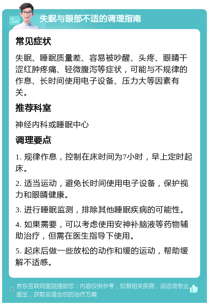 失眠与眼部不适的调理指南 常见症状 失眠、睡眠质量差、容易被吵醒、头疼、眼睛干涩红肿疼痛、轻微腹泻等症状，可能与不规律的作息、长时间使用电子设备、压力大等因素有关。 推荐科室 神经内科或睡眠中心 调理要点 1. 规律作息，控制在床时间为7小时，早上定时起床。 2. 适当运动，避免长时间使用电子设备，保护视力和眼睛健康。 3. 进行睡眠监测，排除其他睡眠疾病的可能性。 4. 如果需要，可以考虑使用安神补脑液等药物辅助治疗，但需在医生指导下使用。 5. 起床后做一些放松的动作和缓的运动，帮助缓解不适感。