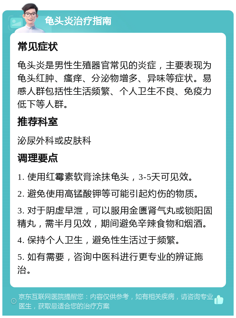 龟头炎治疗指南 常见症状 龟头炎是男性生殖器官常见的炎症，主要表现为龟头红肿、瘙痒、分泌物增多、异味等症状。易感人群包括性生活频繁、个人卫生不良、免疫力低下等人群。 推荐科室 泌尿外科或皮肤科 调理要点 1. 使用红霉素软膏涂抹龟头，3-5天可见效。 2. 避免使用高锰酸钾等可能引起灼伤的物质。 3. 对于阴虚早泄，可以服用金匮肾气丸或锁阳固精丸，需半月见效，期间避免辛辣食物和烟酒。 4. 保持个人卫生，避免性生活过于频繁。 5. 如有需要，咨询中医科进行更专业的辨证施治。