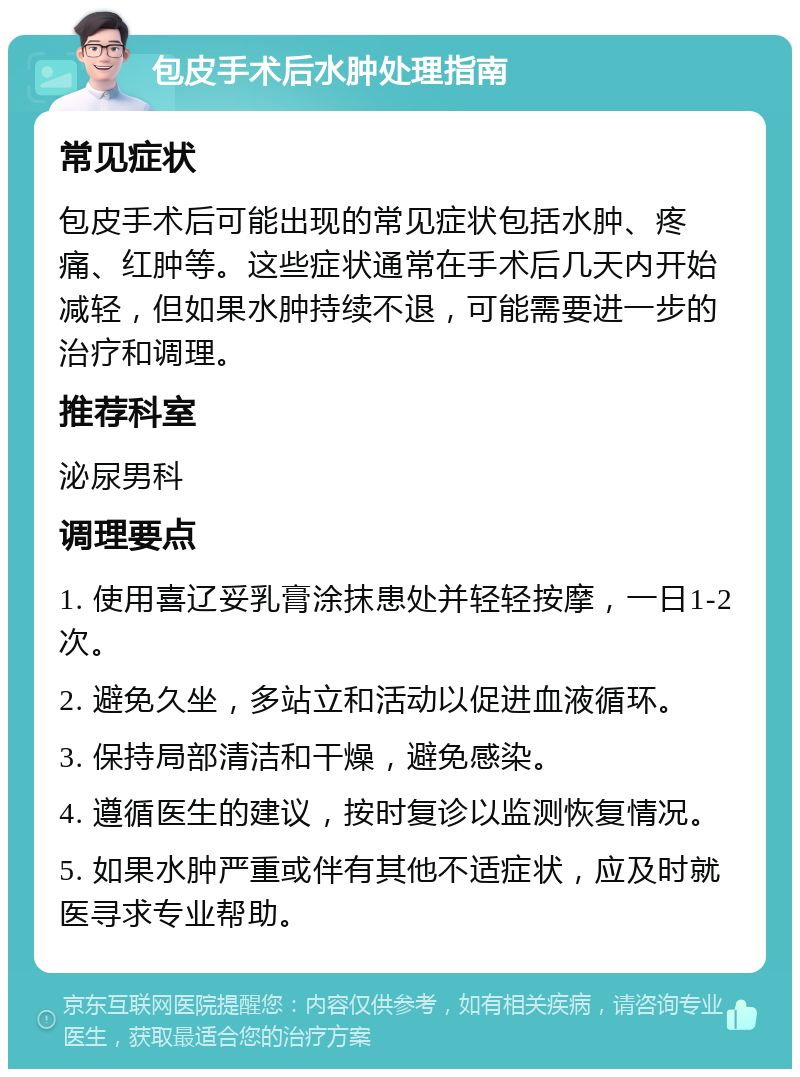 包皮手术后水肿处理指南 常见症状 包皮手术后可能出现的常见症状包括水肿、疼痛、红肿等。这些症状通常在手术后几天内开始减轻，但如果水肿持续不退，可能需要进一步的治疗和调理。 推荐科室 泌尿男科 调理要点 1. 使用喜辽妥乳膏涂抹患处并轻轻按摩，一日1-2次。 2. 避免久坐，多站立和活动以促进血液循环。 3. 保持局部清洁和干燥，避免感染。 4. 遵循医生的建议，按时复诊以监测恢复情况。 5. 如果水肿严重或伴有其他不适症状，应及时就医寻求专业帮助。