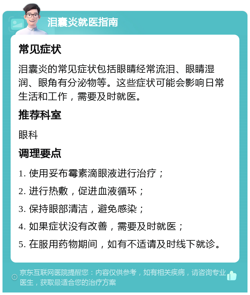 泪囊炎就医指南 常见症状 泪囊炎的常见症状包括眼睛经常流泪、眼睛湿润、眼角有分泌物等。这些症状可能会影响日常生活和工作，需要及时就医。 推荐科室 眼科 调理要点 1. 使用妥布霉素滴眼液进行治疗； 2. 进行热敷，促进血液循环； 3. 保持眼部清洁，避免感染； 4. 如果症状没有改善，需要及时就医； 5. 在服用药物期间，如有不适请及时线下就诊。