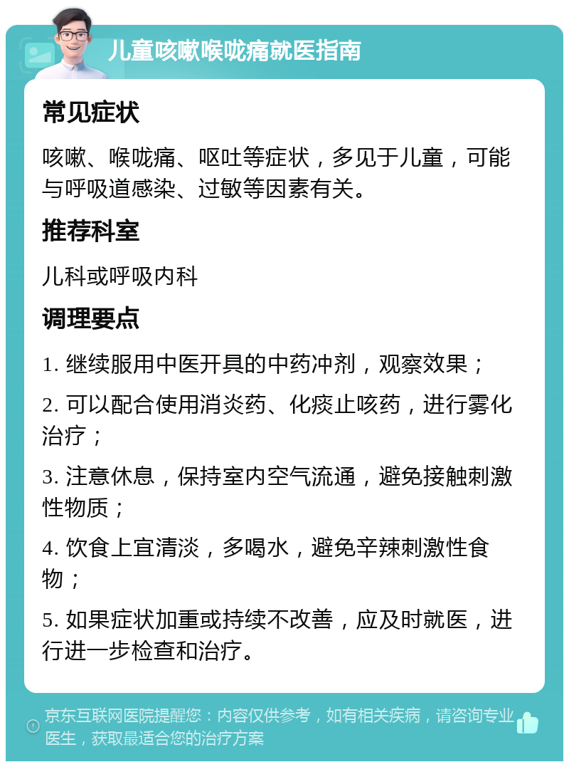 儿童咳嗽喉咙痛就医指南 常见症状 咳嗽、喉咙痛、呕吐等症状，多见于儿童，可能与呼吸道感染、过敏等因素有关。 推荐科室 儿科或呼吸内科 调理要点 1. 继续服用中医开具的中药冲剂，观察效果； 2. 可以配合使用消炎药、化痰止咳药，进行雾化治疗； 3. 注意休息，保持室内空气流通，避免接触刺激性物质； 4. 饮食上宜清淡，多喝水，避免辛辣刺激性食物； 5. 如果症状加重或持续不改善，应及时就医，进行进一步检查和治疗。