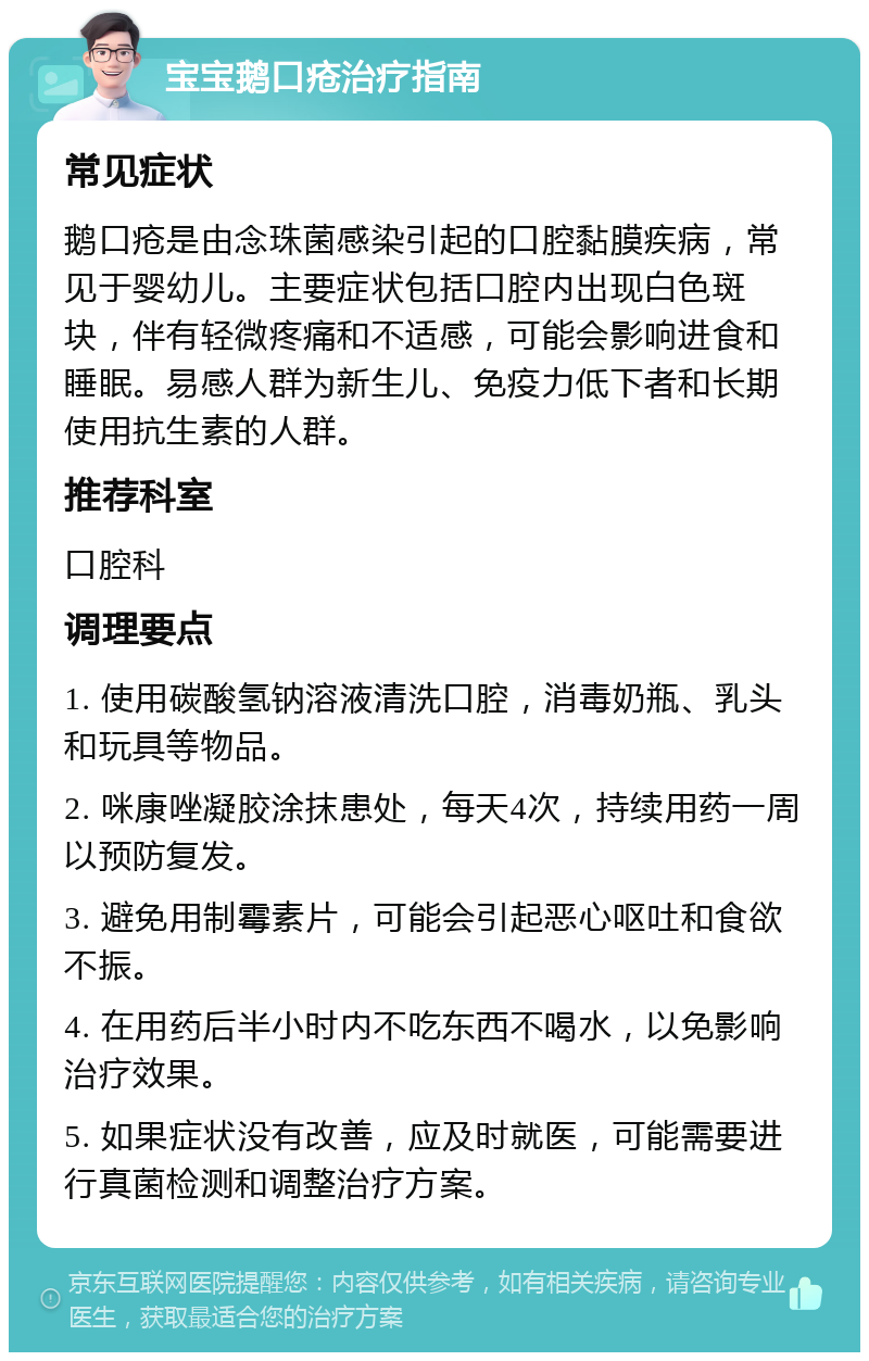 宝宝鹅口疮治疗指南 常见症状 鹅口疮是由念珠菌感染引起的口腔黏膜疾病，常见于婴幼儿。主要症状包括口腔内出现白色斑块，伴有轻微疼痛和不适感，可能会影响进食和睡眠。易感人群为新生儿、免疫力低下者和长期使用抗生素的人群。 推荐科室 口腔科 调理要点 1. 使用碳酸氢钠溶液清洗口腔，消毒奶瓶、乳头和玩具等物品。 2. 咪康唑凝胶涂抹患处，每天4次，持续用药一周以预防复发。 3. 避免用制霉素片，可能会引起恶心呕吐和食欲不振。 4. 在用药后半小时内不吃东西不喝水，以免影响治疗效果。 5. 如果症状没有改善，应及时就医，可能需要进行真菌检测和调整治疗方案。