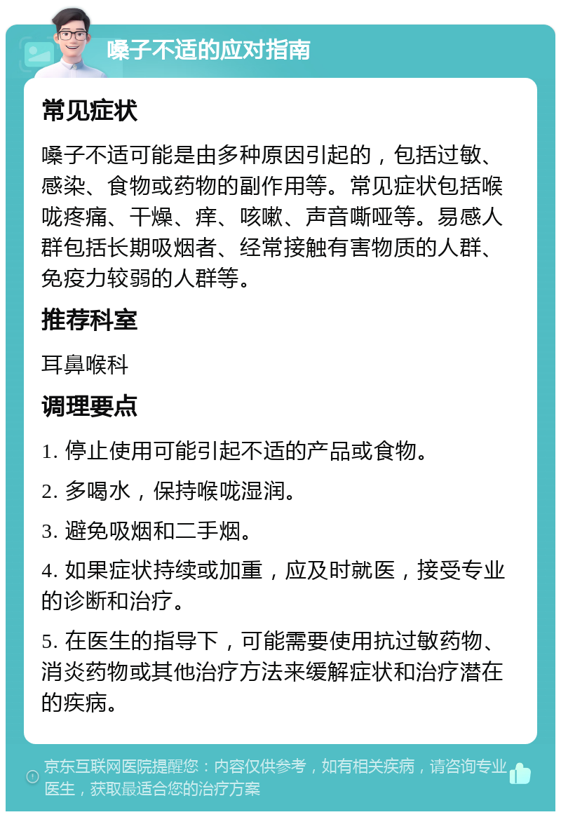 嗓子不适的应对指南 常见症状 嗓子不适可能是由多种原因引起的，包括过敏、感染、食物或药物的副作用等。常见症状包括喉咙疼痛、干燥、痒、咳嗽、声音嘶哑等。易感人群包括长期吸烟者、经常接触有害物质的人群、免疫力较弱的人群等。 推荐科室 耳鼻喉科 调理要点 1. 停止使用可能引起不适的产品或食物。 2. 多喝水，保持喉咙湿润。 3. 避免吸烟和二手烟。 4. 如果症状持续或加重，应及时就医，接受专业的诊断和治疗。 5. 在医生的指导下，可能需要使用抗过敏药物、消炎药物或其他治疗方法来缓解症状和治疗潜在的疾病。