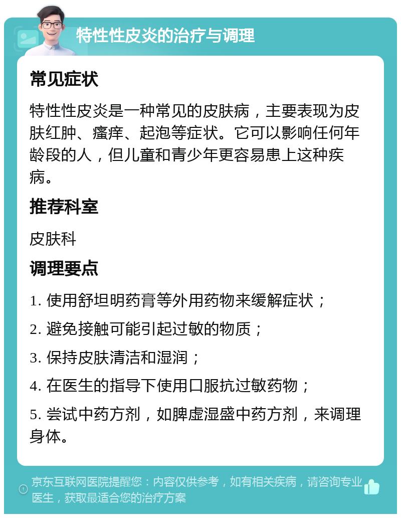 特性性皮炎的治疗与调理 常见症状 特性性皮炎是一种常见的皮肤病，主要表现为皮肤红肿、瘙痒、起泡等症状。它可以影响任何年龄段的人，但儿童和青少年更容易患上这种疾病。 推荐科室 皮肤科 调理要点 1. 使用舒坦明药膏等外用药物来缓解症状； 2. 避免接触可能引起过敏的物质； 3. 保持皮肤清洁和湿润； 4. 在医生的指导下使用口服抗过敏药物； 5. 尝试中药方剂，如脾虚湿盛中药方剂，来调理身体。