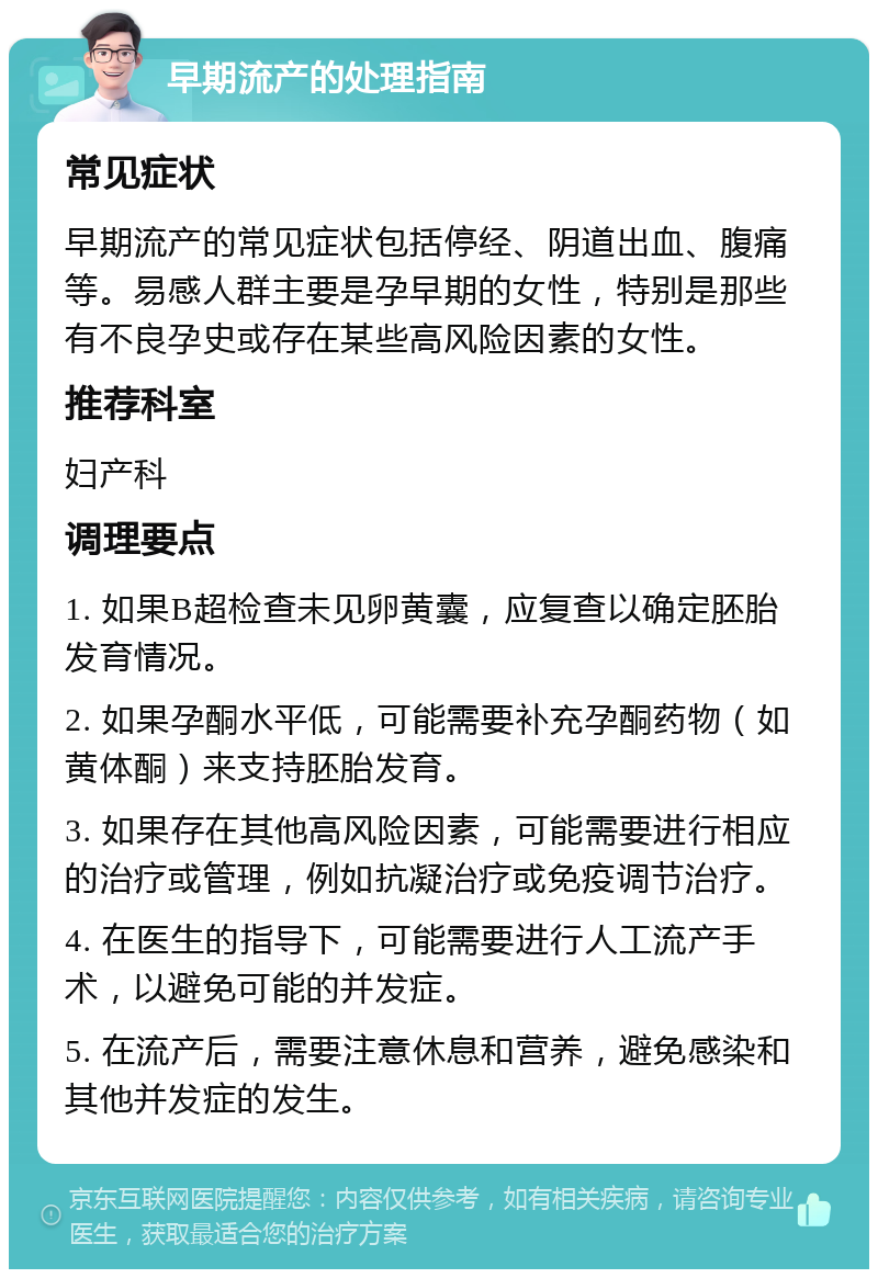 早期流产的处理指南 常见症状 早期流产的常见症状包括停经、阴道出血、腹痛等。易感人群主要是孕早期的女性，特别是那些有不良孕史或存在某些高风险因素的女性。 推荐科室 妇产科 调理要点 1. 如果B超检查未见卵黄囊，应复查以确定胚胎发育情况。 2. 如果孕酮水平低，可能需要补充孕酮药物（如黄体酮）来支持胚胎发育。 3. 如果存在其他高风险因素，可能需要进行相应的治疗或管理，例如抗凝治疗或免疫调节治疗。 4. 在医生的指导下，可能需要进行人工流产手术，以避免可能的并发症。 5. 在流产后，需要注意休息和营养，避免感染和其他并发症的发生。