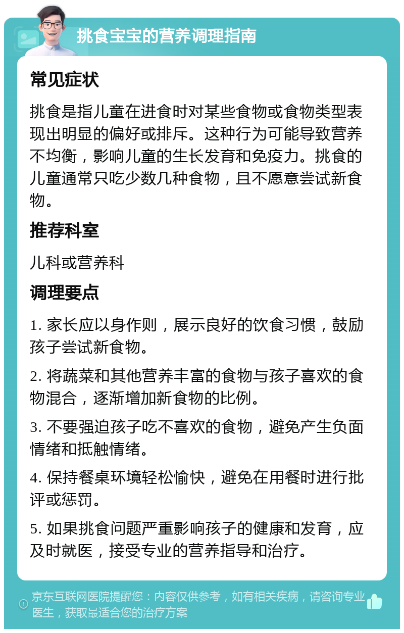 挑食宝宝的营养调理指南 常见症状 挑食是指儿童在进食时对某些食物或食物类型表现出明显的偏好或排斥。这种行为可能导致营养不均衡，影响儿童的生长发育和免疫力。挑食的儿童通常只吃少数几种食物，且不愿意尝试新食物。 推荐科室 儿科或营养科 调理要点 1. 家长应以身作则，展示良好的饮食习惯，鼓励孩子尝试新食物。 2. 将蔬菜和其他营养丰富的食物与孩子喜欢的食物混合，逐渐增加新食物的比例。 3. 不要强迫孩子吃不喜欢的食物，避免产生负面情绪和抵触情绪。 4. 保持餐桌环境轻松愉快，避免在用餐时进行批评或惩罚。 5. 如果挑食问题严重影响孩子的健康和发育，应及时就医，接受专业的营养指导和治疗。