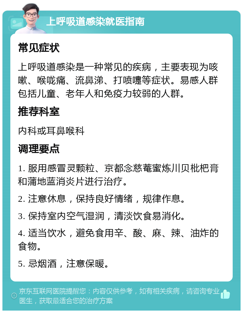 上呼吸道感染就医指南 常见症状 上呼吸道感染是一种常见的疾病，主要表现为咳嗽、喉咙痛、流鼻涕、打喷嚏等症状。易感人群包括儿童、老年人和免疫力较弱的人群。 推荐科室 内科或耳鼻喉科 调理要点 1. 服用感冒灵颗粒、京都念慈菴蜜炼川贝枇杷膏和蒲地蓝消炎片进行治疗。 2. 注意休息，保持良好情绪，规律作息。 3. 保持室内空气湿润，清淡饮食易消化。 4. 适当饮水，避免食用辛、酸、麻、辣、油炸的食物。 5. 忌烟酒，注意保暖。