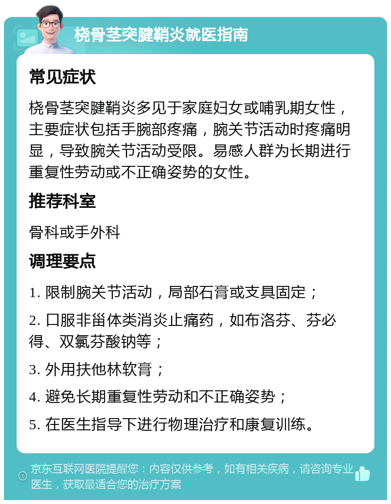 桡骨茎突腱鞘炎就医指南 常见症状 桡骨茎突腱鞘炎多见于家庭妇女或哺乳期女性，主要症状包括手腕部疼痛，腕关节活动时疼痛明显，导致腕关节活动受限。易感人群为长期进行重复性劳动或不正确姿势的女性。 推荐科室 骨科或手外科 调理要点 1. 限制腕关节活动，局部石膏或支具固定； 2. 口服非甾体类消炎止痛药，如布洛芬、芬必得、双氯芬酸钠等； 3. 外用扶他林软膏； 4. 避免长期重复性劳动和不正确姿势； 5. 在医生指导下进行物理治疗和康复训练。