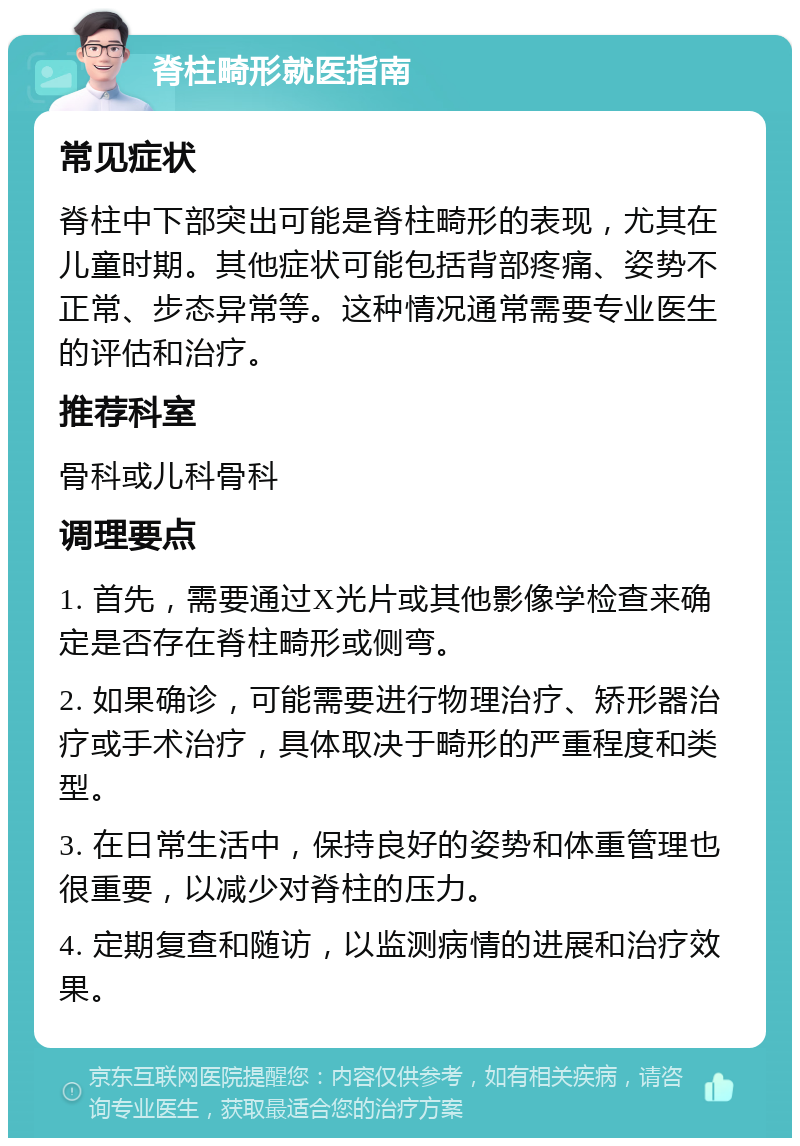 脊柱畸形就医指南 常见症状 脊柱中下部突出可能是脊柱畸形的表现，尤其在儿童时期。其他症状可能包括背部疼痛、姿势不正常、步态异常等。这种情况通常需要专业医生的评估和治疗。 推荐科室 骨科或儿科骨科 调理要点 1. 首先，需要通过X光片或其他影像学检查来确定是否存在脊柱畸形或侧弯。 2. 如果确诊，可能需要进行物理治疗、矫形器治疗或手术治疗，具体取决于畸形的严重程度和类型。 3. 在日常生活中，保持良好的姿势和体重管理也很重要，以减少对脊柱的压力。 4. 定期复查和随访，以监测病情的进展和治疗效果。